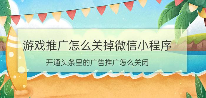 游戏推广怎么关掉微信小程序 开通头条里的广告推广怎么关闭？